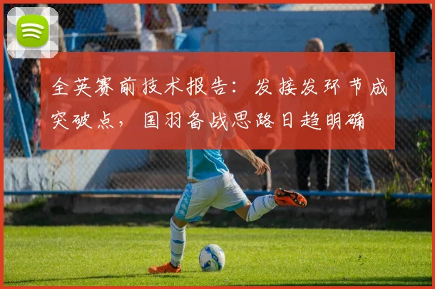 全英赛前技术报告：发接发环节成突破点，国羽备战思路日趋明确