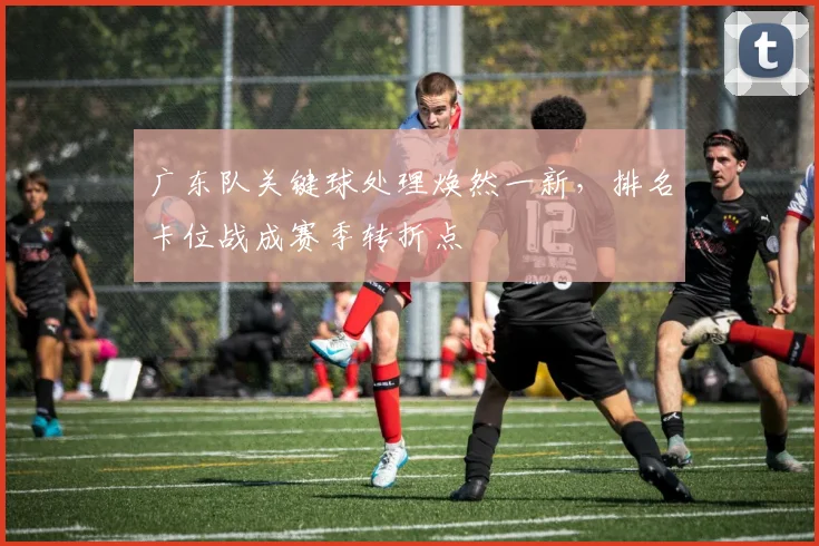 广东队关键球处理焕然一新,排名卡位战成赛季转折点
