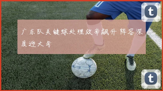 广东队关键球处理效率飙升 阵容深度迎大考