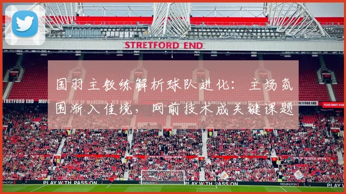 国羽主教练解析球队进化：主场氛围渐入佳境，网前技术成关键课题