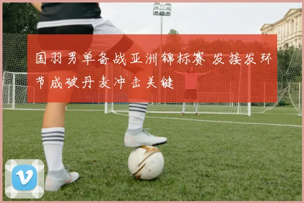 国羽男单备战亚洲锦标赛 发接发环节成破丹麦冲击关键