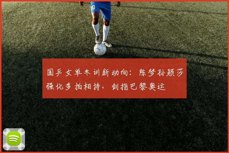 国乒女单冬训新动向：陈梦孙颖莎强化多拍相持，剑指巴黎奥运
