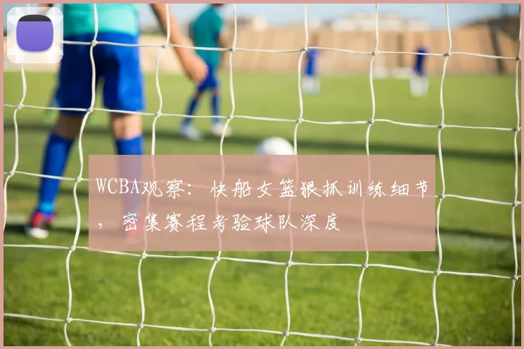 WCBA观察：快船女篮狠抓训练细节，密集赛程考验球队深度