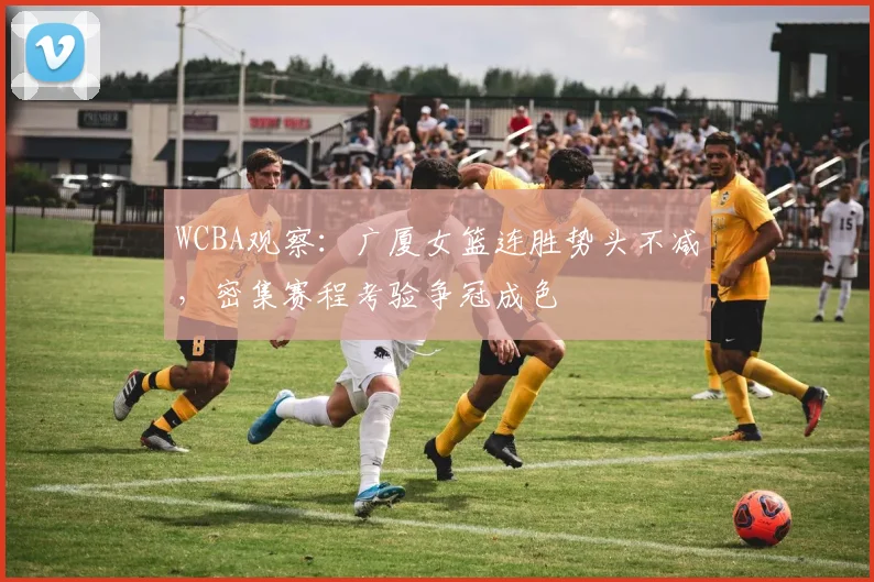 WCBA观察：广厦女篮连胜势头不减，密集赛程考验争冠成色