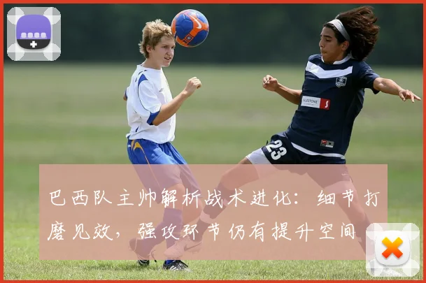 巴西队主帅解析战术进化:细节打磨见效,强攻环节仍有提升空间