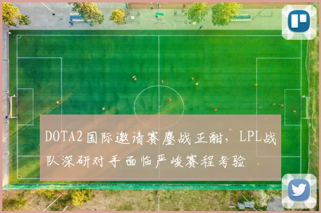 DOTA2国际邀请赛鏖战正酣，LPL战队深研对手面临严峻赛程考验