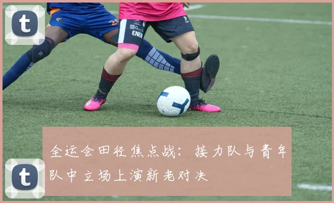 全运会田径焦点战：接力队与青年队中立场上演新老对决