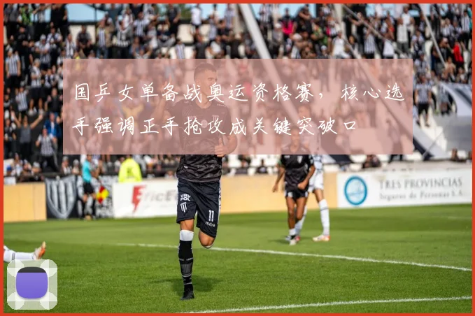 国乒女单备战奥运资格赛，核心选手强调正手抢攻成关键突破口