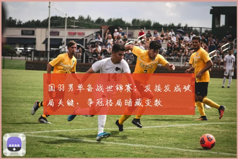 国羽男单备战世锦赛：发接发成破局关键，争冠格局暗藏变数