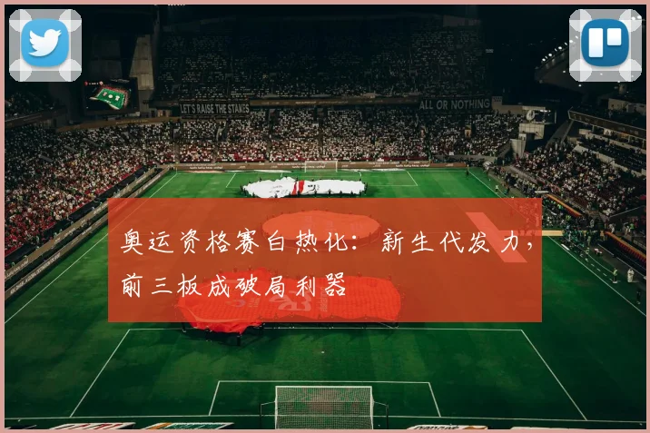 奥运资格赛白热化：新生代发力，前三板成破局利器