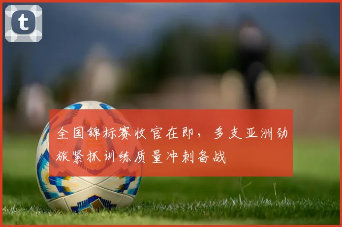 全国锦标赛收官在即，多支亚洲劲旅紧抓训练质量冲刺备战