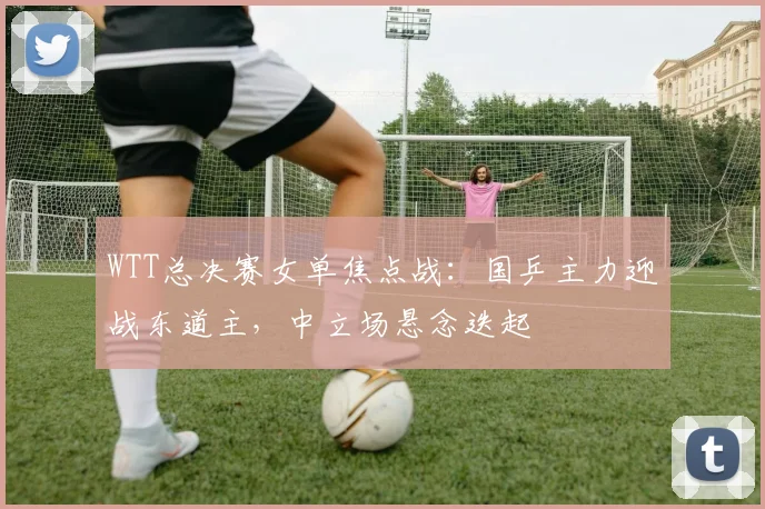 WTT总决赛女单焦点战：国乒主力迎战东道主，中立场悬念迭起