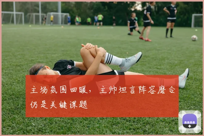 主场氛围回暖，主帅坦言阵容磨合仍是关键课题