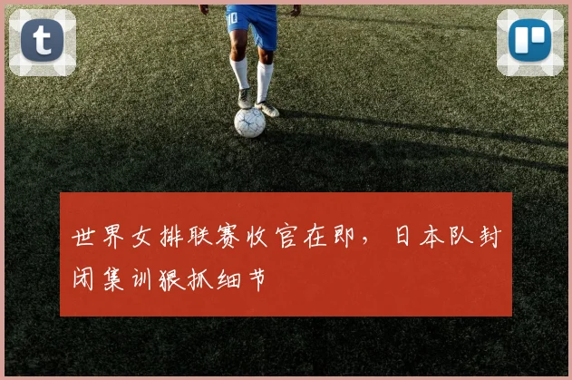 世界女排联赛收官在即，日本队封闭集训狠抓细节