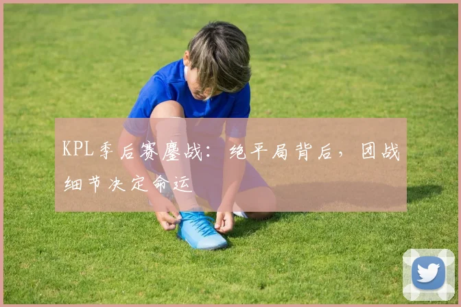 KPL季后赛鏖战：绝平局背后，团战细节决定命运
