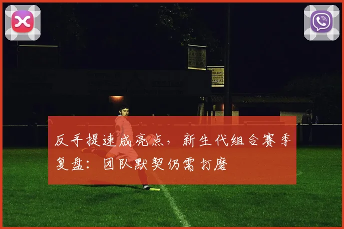 反手提速成亮点，新生代组合赛季复盘：团队默契仍需打磨