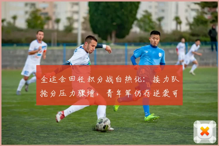 全运会田径积分战白热化：接力队抢分压力骤增，青年军仍存逆袭可能
