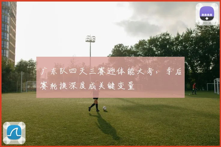 广东队四天三赛迎体能大考,季后赛轮换深度成关键变量