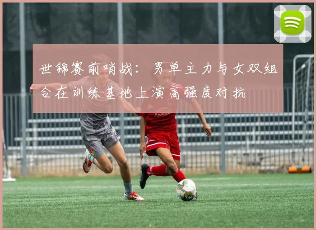 世锦赛前哨战：男单主力与女双组合在训练基地上演高强度对抗
