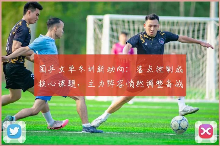 国乒女单冬训新动向：落点控制成核心课题，主力阵容悄然调整备战节奏