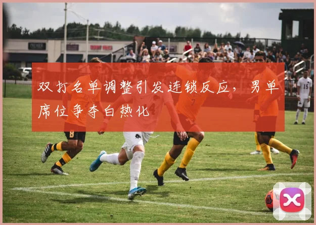 双打名单调整引发连锁反应，男单席位争夺白热化