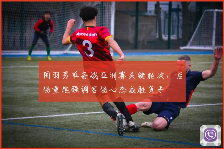 国羽男单备战亚洲赛关键轮次，后场重炮强调客场心态成胜负手