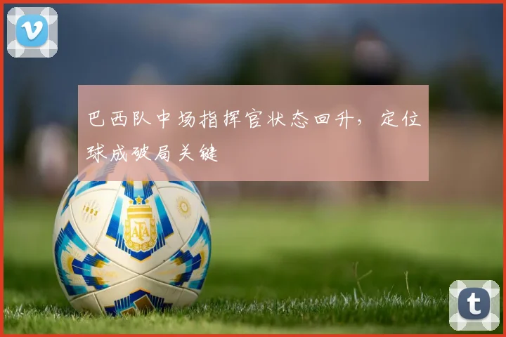 巴西队中场指挥官状态回升，定位球成破局关键