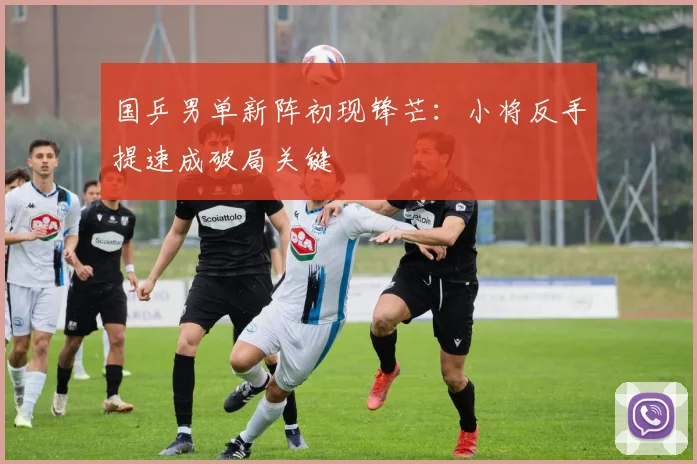 国乒男单新阵初现锋芒：小将反手提速成破局关键
