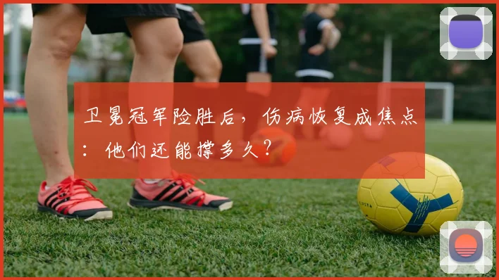 卫冕冠军险胜后，伤病恢复成焦点：他们还能撑多久？