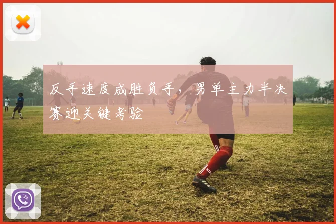 反手速度成胜负手，男单主力半决赛迎关键考验