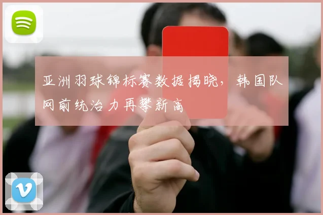 亚洲羽球锦标赛数据揭晓，韩国队网前统治力再攀新高