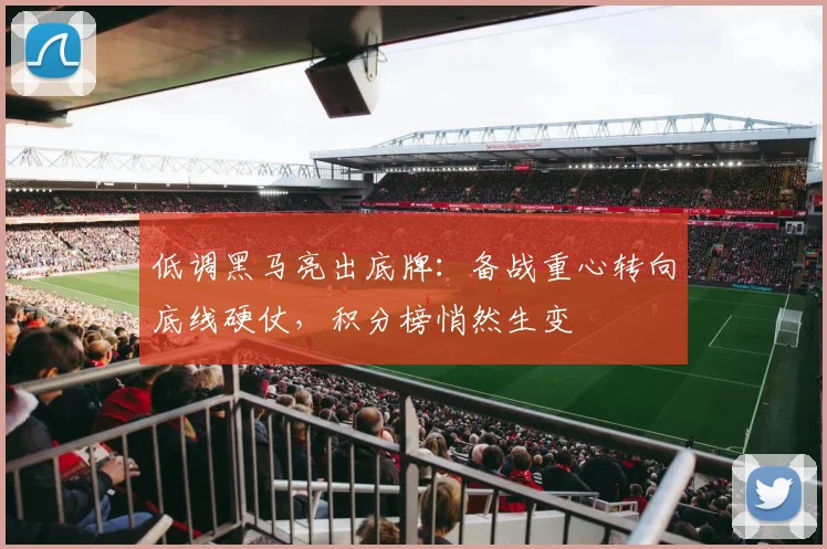 低调黑马亮出底牌：备战重心转向底线硬仗，积分榜悄然生变