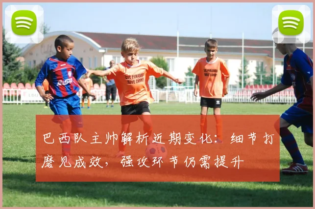 巴西队主帅解析近期变化:细节打磨见成效,强攻环节仍需提升